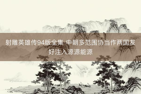 射雕英雄传94版全集 中朝多范围协当作两国友好注入源源能源