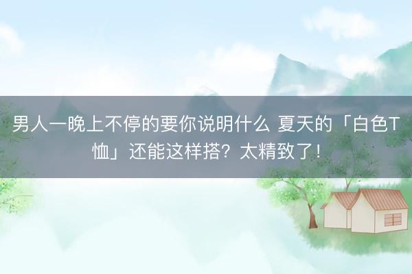 男人一晚上不停的要你说明什么 夏天的「白色T恤」还能这样搭?太精致了!