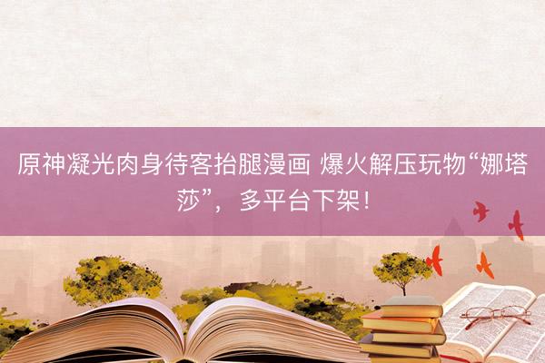 原神凝光肉身待客抬腿漫画 爆火解压玩物“娜塔莎”，多平台下架！