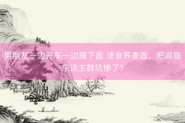 男朋友一边开车一边摸下面 速食荞麦面，把减脂东谈主群坑惨了？