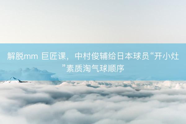 解脱mm 巨匠课，中村俊辅给日本球员“开小灶”素质淘气球顺序