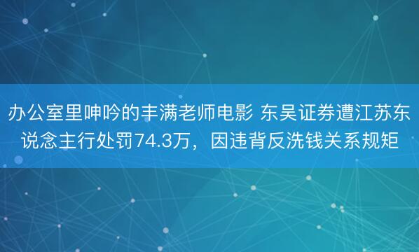 办公室里呻吟的丰满老师电影 东吴证券遭江苏东说念主行处罚74.3万，因违背反洗钱关系规矩