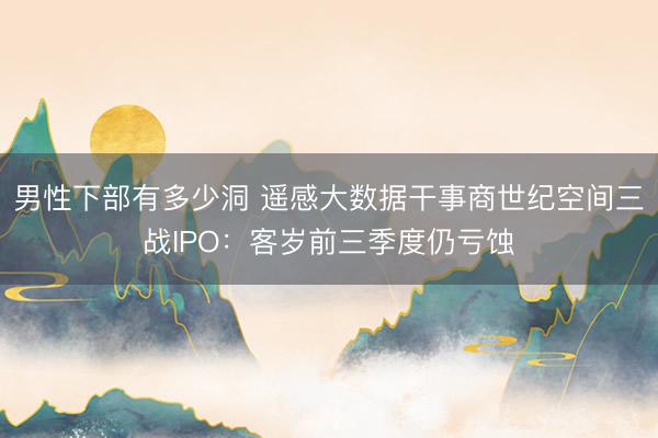 男性下部有多少洞 遥感大数据干事商世纪空间三战IPO:客岁前三季度仍亏蚀