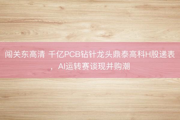 闯关东高清 千亿PCB钻针龙头鼎泰高科H股递表，AI运转赛谈现并购潮