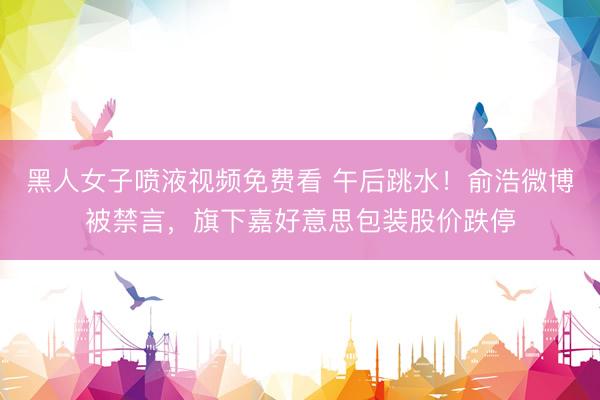 黑人女子喷液视频免费看 午后跳水!俞浩微博被禁言,旗下嘉好意思包装股价跌停
