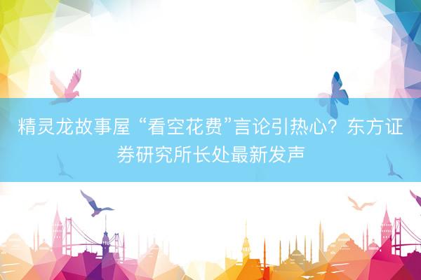 精灵龙故事屋 “看空花费”言论引热心?东方证券研究所长处最新发声