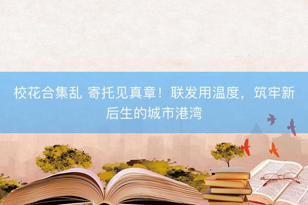 校花合集乱 寄托见真章！联发用温度，筑牢新后生的城市港湾