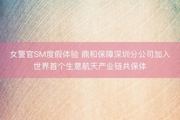 女警官SM度假体验 鼎和保障深圳分公司加入世界首个生意航天产业链共保体