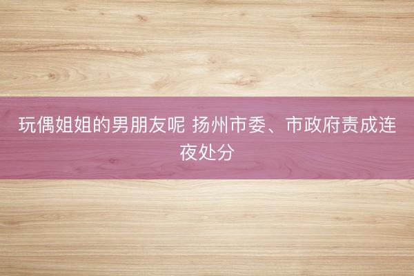 玩偶姐姐的男朋友呢 扬州市委、市政府责成连夜处分