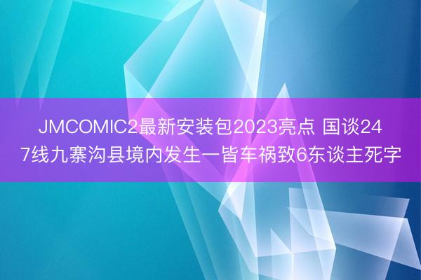 JMCOMIC2最新安装包2023亮点 国谈247线九寨沟县境内发生一皆车祸致6东谈主死字