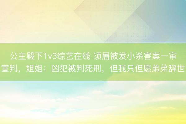公主殿下1v3综艺在线 须眉被发小杀害案一审宣判，姐姐：凶犯被判死刑，但我只但愿弟弟辞世