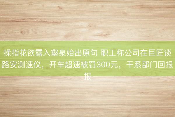 揉指花欲露入壑泉始出原句 职工称公司在巨匠谈路安测速仪，开车超速被罚300元，干系部门回报