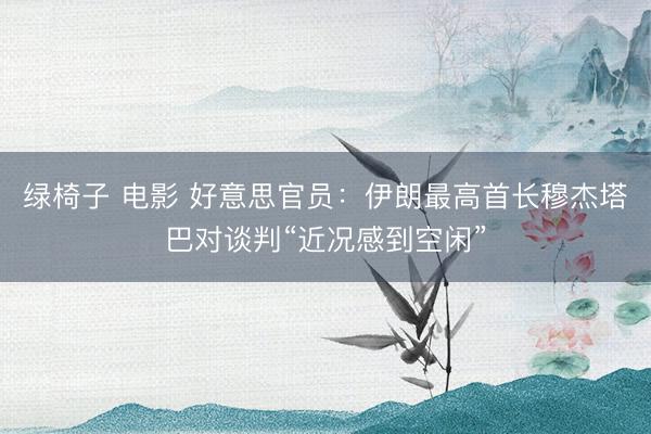 绿椅子 电影 好意思官员：伊朗最高首长穆杰塔巴对谈判“近况感到空闲”
