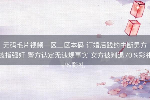 无码毛片视频一区二区本码 订婚后践约中断男方被指强奸 警方认定无违规事实 女方被判退70%彩礼