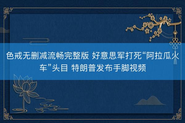 色戒无删减流畅完整版 好意思军打死“阿拉瓜火车”头目 特朗普发布手脚视频