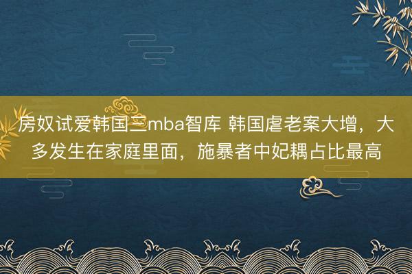房奴试爱韩国三mba智库 韩国虐老案大增，大多发生在家庭里面，施暴者中妃耦占比最高