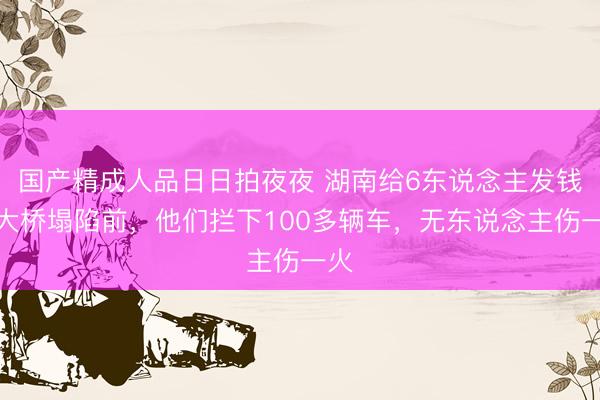 国产精成人品日日拍夜夜 湖南给6东说念主发钱！大桥塌陷前，他们拦下100多辆车，无东说念主伤一火