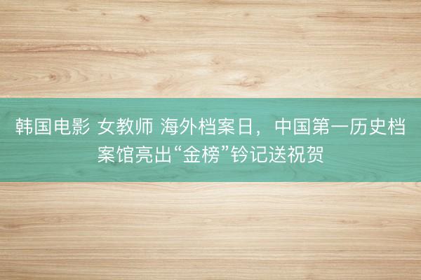 韩国电影 女教师 海外档案日,中国第一历史档案馆亮出“金榜”钤记送祝贺