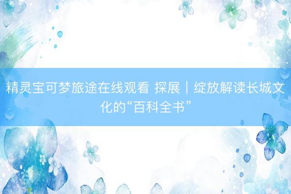 精灵宝可梦旅途在线观看 探展｜绽放解读长城文化的“百科全书”