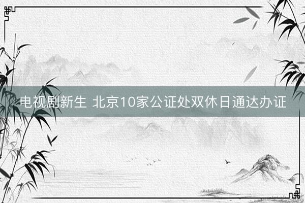 电视剧新生 北京10家公证处双休日通达办证