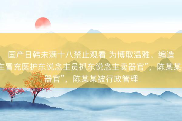 国产日韩未满十八禁止观看 为博取温雅、编造“有东说念主冒充医护东说念主员抓东说念主卖器官”，陈某某被行政管理