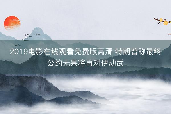 2019电影在线观看免费版高清 特朗普称最终公约无果将再对伊动武