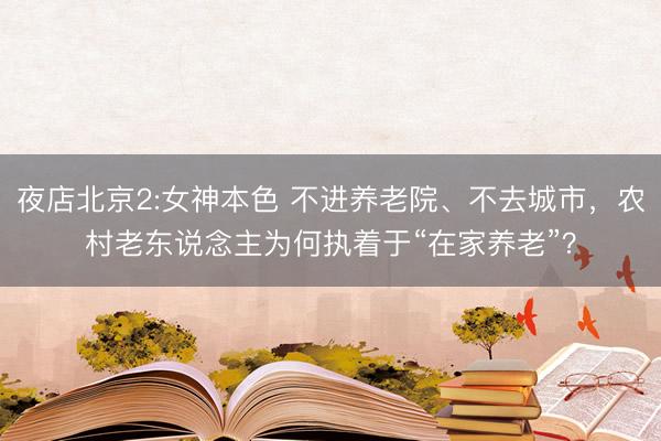 夜店北京2:女神本色 不进养老院、不去城市，农村老东说念主为何执着于“在家养老”？
