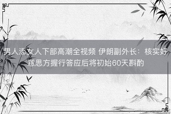男人添女人下部高潮全视频 伊朗副外长：核实好意思方握行答应后将初始60天斟酌