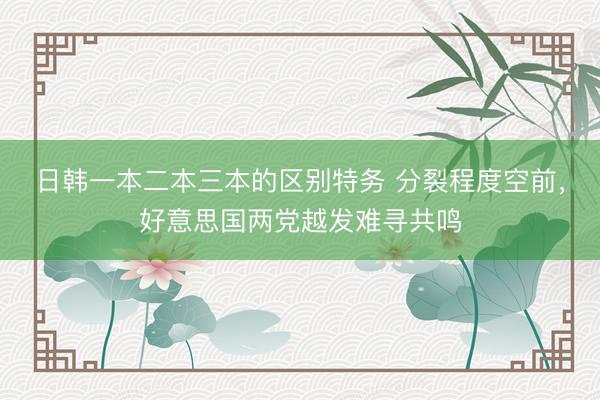 日韩一本二本三本的区别特务 分裂程度空前，好意思国两党越发难寻共鸣