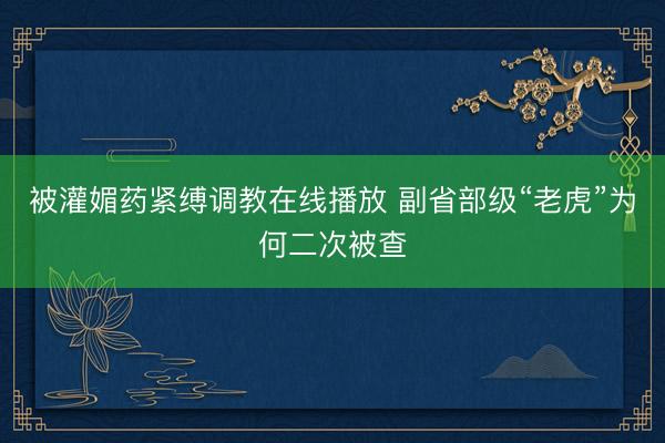 被灌媚药紧缚调教在线播放 副省部级“老虎”为何二次被查
