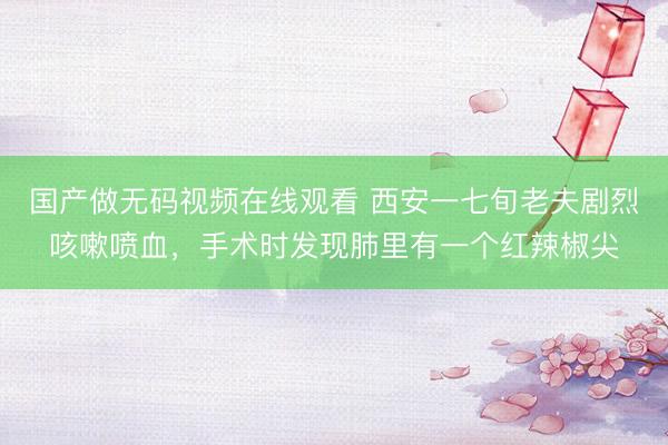 国产做无码视频在线观看 西安一七旬老夫剧烈咳嗽喷血，手术时发现肺里有一个红辣椒尖