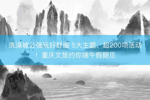 洗澡被公强玩好舒服 5大主题、超200项活动！重庆文旅约你端午假期见