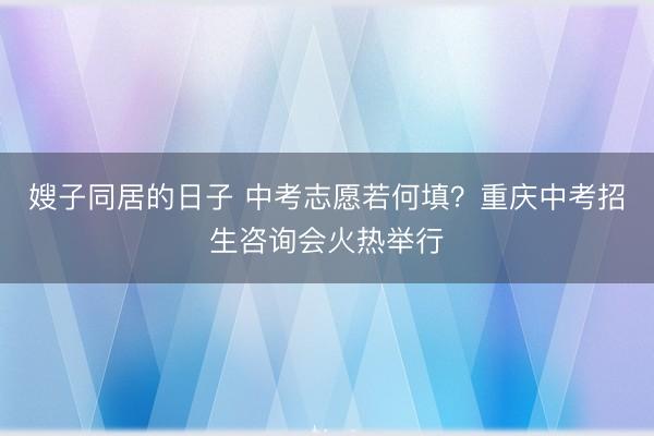 嫂子同居的日子 中考志愿若何填？重庆中考招生咨询会火热举行