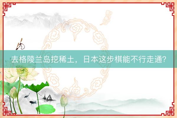 去格陵兰岛挖稀土，日本这步棋能不行走通？