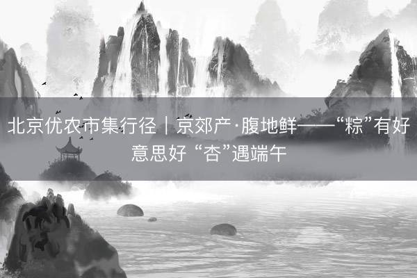 北京优农市集行径｜京郊产·腹地鲜——“粽”有好意思好 “杏”遇端午