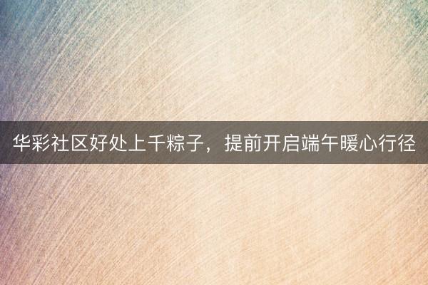 华彩社区好处上千粽子，提前开启端午暖心行径