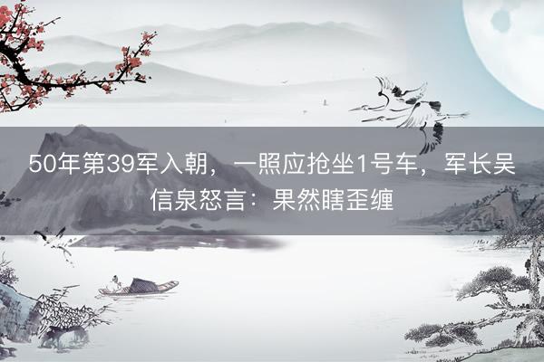 50年第39军入朝,一照应抢坐1号车,军长吴信泉怒言:果然瞎歪缠