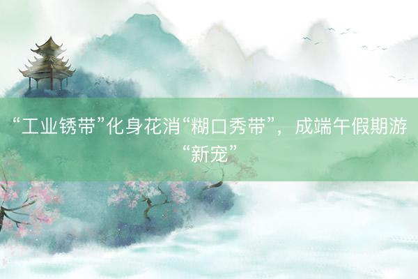 “工业锈带”化身花消“糊口秀带”，成端午假期游“新宠”