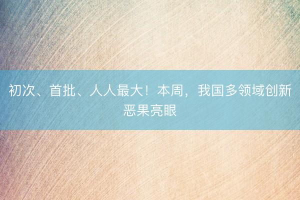 初次、首批、人人最大！本周，我国多领域创新恶果亮眼