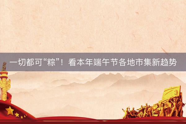 一切都可“粽”!看本年端午节各地市集新趋势