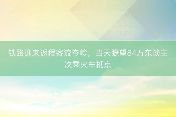 铁路迎来返程客流岑岭，当天瞻望84万东谈主次乘火车抵京