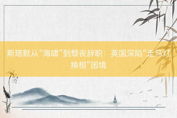 斯塔默从“海啸”到颓丧辞职：英国深陷“走马灯换相”困境