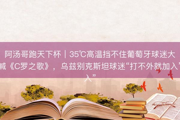 阿汤哥跑天下杯｜35℃高温挡不住葡萄牙球迷大喊《C罗之歌》，乌兹别克斯坦球迷“打不外就加入”