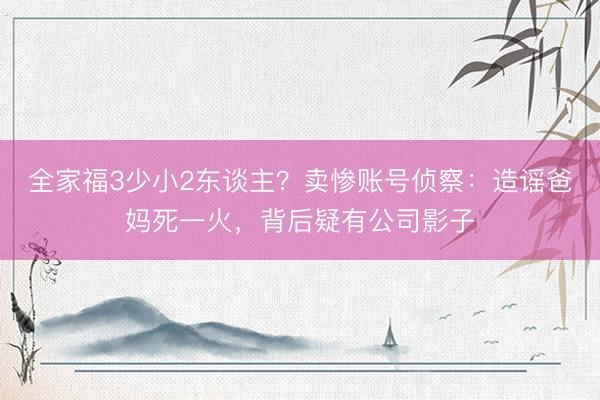 全家福3少小2东谈主？卖惨账号侦察：造谣爸妈死一火，背后疑有公司影子