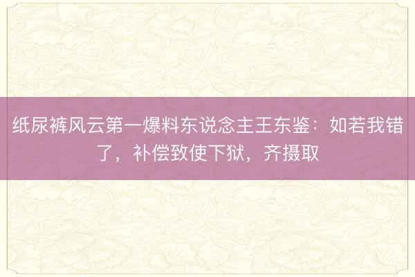 纸尿裤风云第一爆料东说念主王东鉴：如若我错了，补偿致使下狱，齐摄取